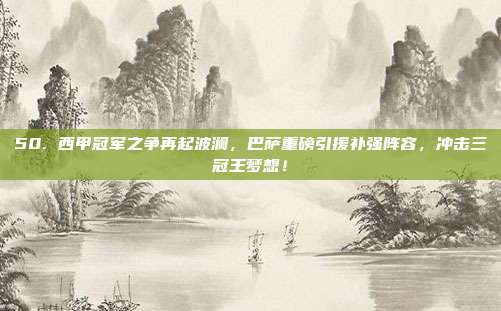 50. 西甲冠军之争再起波澜，巴萨重磅引援补强阵容，冲击三冠王梦想！